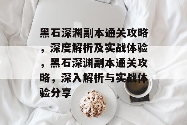 黑石深渊副本通关攻略,深度解析及实战体验,黑石深渊副本通关攻略,深入解析与实战体验分享 黑石深渊副本通关攻略,深度解析及实战体验,黑石深渊副本通关攻略,深入解析与实战体验分享