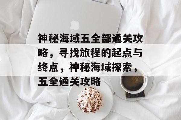 神秘海域五全部通关攻略,寻找旅程的起点与终点,神秘海域探索,五全通关攻略 神秘海域五全部通关攻略,寻找旅程的起点与终点,神秘海域探索,五全通关攻略