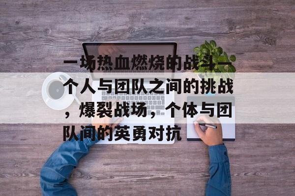 一场热血燃烧的战斗—个人与团队之间的挑战,爆裂战场,个体与团队间的英勇对抗 一场热血燃烧的战斗—个人与团队之间的挑战,爆裂战场,个体与团队间的英勇对抗