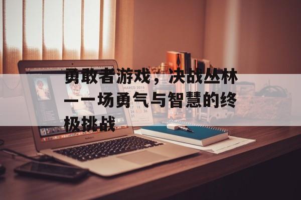 勇敢者游戏,决战丛林—一场勇气与智慧的终极挑战 勇敢者游戏,决战丛林—一场勇气与智慧的终极挑战