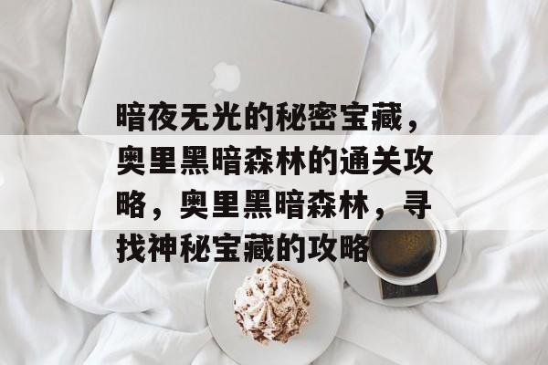 暗夜无光的秘密宝藏,奥里黑暗森林的通关攻略,奥里黑暗森林,寻找神秘宝藏的攻略 暗夜无光的秘密宝藏,奥里黑暗森林的通关攻略,奥里黑暗森林,寻找神秘宝藏的攻略