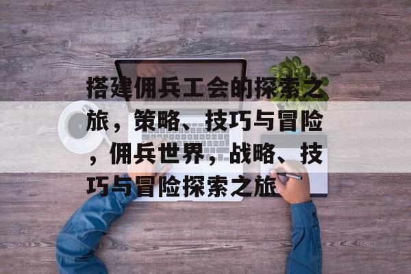 搭建佣兵工会的探索之旅,策略、技巧与冒险,佣兵世界,战略、技巧与冒险探索之旅 搭建佣兵工会的探索之旅,策略、技巧与冒险,佣兵世界,战略、技巧与冒险探索之旅