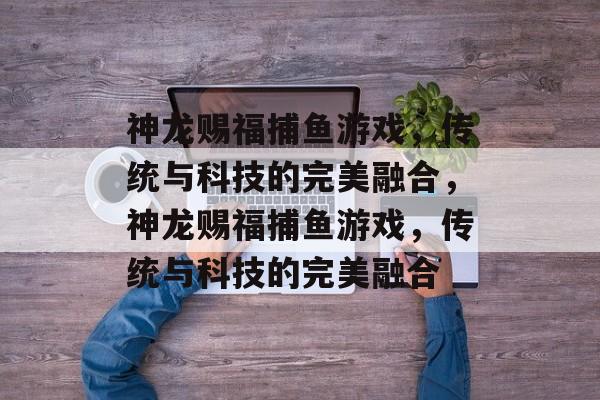 神龙赐福捕鱼游戏,传统与科技的完美融合,神龙赐福捕鱼游戏,传统与科技的完美融合 神龙赐福捕鱼游戏,传统与科技的完美融合,神龙赐福捕鱼游戏,传统与科技的完美融合