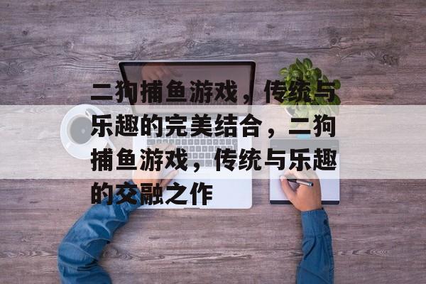 二狗捕鱼游戏,传统与乐趣的完美结合,二狗捕鱼游戏,传统与乐趣的交融之作 二狗捕鱼游戏,传统与乐趣的完美结合,二狗捕鱼游戏,传统与乐趣的交融之作