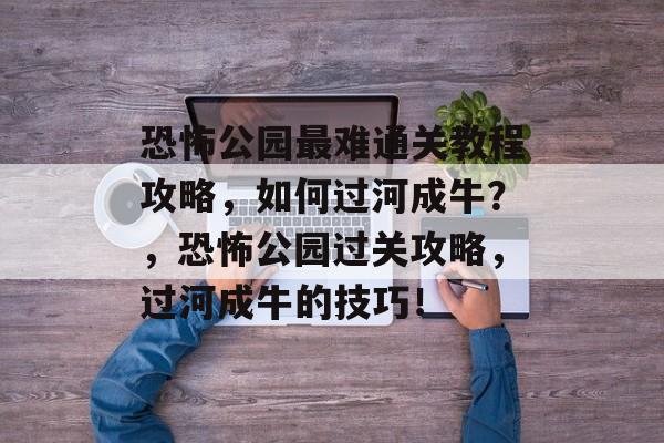 恐怖公园最难通关教程攻略,如何过河成牛?,恐怖公园过关攻略,过河成牛的技巧! 恐怖公园最难通关教程攻略,如何过河成牛?,恐怖公园过关攻略,过河成牛的技巧!