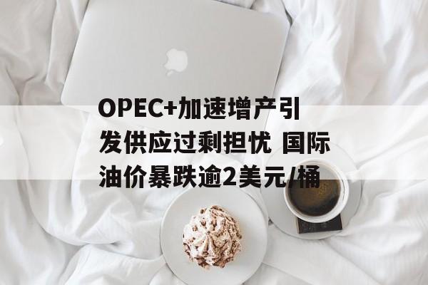 OPEC+加速增产引发供应过剩担忧 国际油价暴跌逾2美元/桶 OPEC+加速增产引发供应过剩担忧 国际油价暴跌逾2美元/桶
