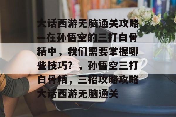 大话西游无脑通关攻略—在孙悟空的三打白骨精中,我们需要掌握哪些技巧?,孙悟空三打白骨精,三招攻略攻略大话西游无脑通关 大话西游无脑通关攻略—在孙悟空的三打白骨精中,我们需要掌握哪些技巧?,孙悟空三打白骨精,三招攻略攻略大话西游无脑通关