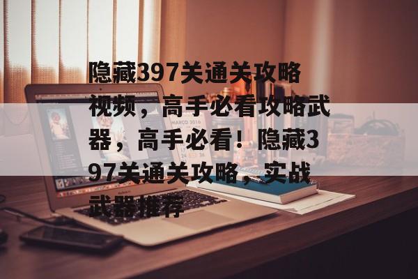 隐藏397关通关攻略视频,高手必看攻略武器,高手必看!隐藏397关通关攻略,实战武器推荐 隐藏397关通关攻略视频,高手必看攻略武器,高手必看!隐藏397关通关攻略,实战武器推荐