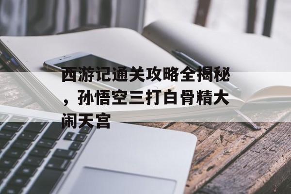 西游记通关攻略全揭秘，孙悟空三打白骨精大闹天宫