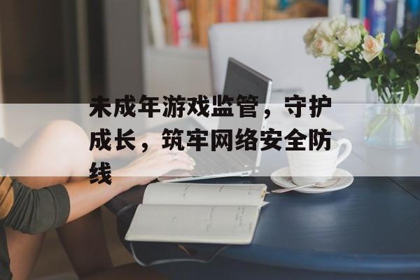 未成年游戏监管,守护成长,筑牢网络安全防线 未成年游戏监管,守护成长,筑牢网络安全防线