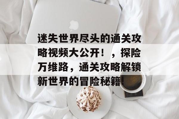 迷失世界尽头的通关攻略视频大公开!,探险万维路,通关攻略解锁新世界的冒险秘籍! 迷失世界尽头的通关攻略视频大公开!,探险万维路,通关攻略解锁新世界的冒险秘籍!