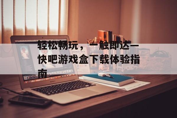 轻松畅玩,一触即达—快吧游戏盒下载体验指南 轻松畅玩,一触即达—快吧游戏盒下载体验指南