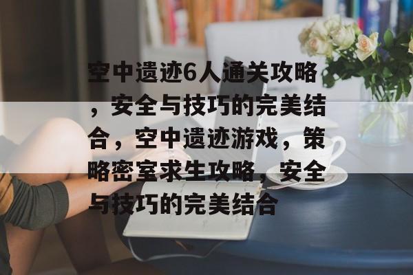 空中遗迹6人通关攻略,安全与技巧的完美结合,空中遗迹游戏,策略密室求生攻略,安全与技巧的完美结合 空中遗迹6人通关攻略,安全与技巧的完美结合,空中遗迹游戏,策略密室求生攻略,安全与技巧的完美结合
