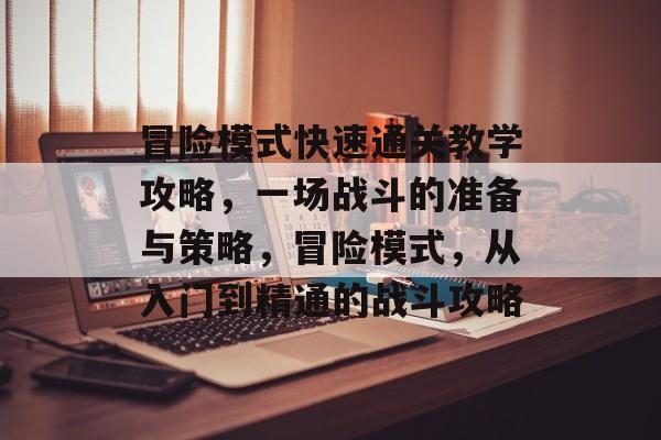 冒险模式快速通关教学攻略,一场战斗的准备与策略,冒险模式,从入门到精通的战斗攻略 冒险模式快速通关教学攻略,一场战斗的准备与策略,冒险模式,从入门到精通的战斗攻略