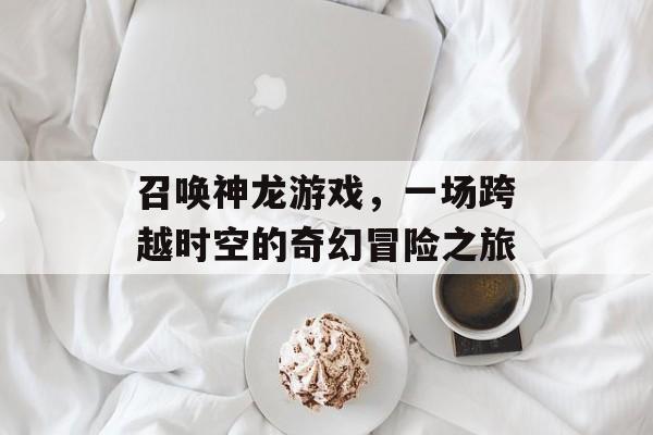 召唤神龙游戏,一场跨越时空的奇幻冒险之旅 召唤神龙游戏,一场跨越时空的奇幻冒险之旅
