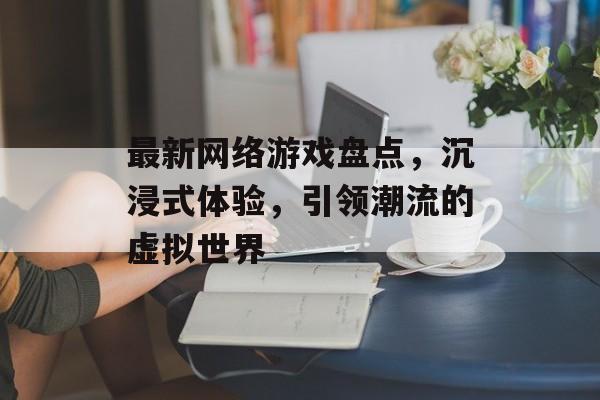 最新网络游戏盘点,沉浸式体验,引领潮流的虚拟世界 最新网络游戏盘点,沉浸式体验,引领潮流的虚拟世界