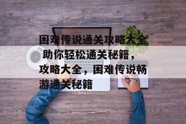 困难传说通关攻略大全 助你轻松通关秘籍,攻略大全,困难传说畅游通关秘籍 困难传说通关攻略大全 助你轻松通关秘籍,攻略大全,困难传说畅游通关秘籍