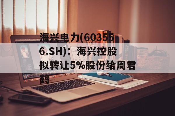 海兴电力(603556.SH):海兴控股拟转让5%股份给周君鹤 海兴电力(603556.SH):海兴控股拟转让5%股份给周君鹤