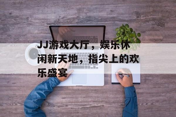 JJ游戏大厅，娱乐休闲新天地，指尖上的欢乐盛宴