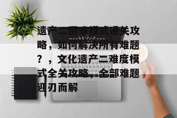 遗产二困难模式通关攻略,如何解决所有难题?,文化遗产二难度模式全关攻略,全部难题迎刃而解 遗产二困难模式通关攻略,如何解决所有难题?,文化遗产二难度模式全关攻略,全部难题迎刃而解