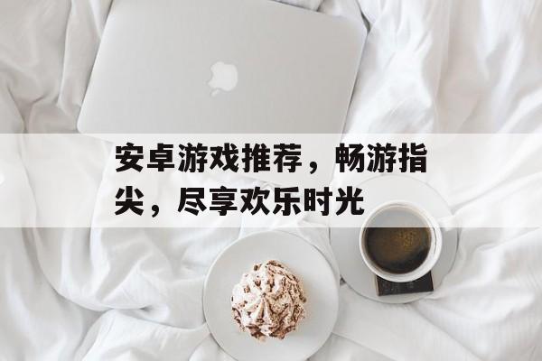 安卓游戏推荐,畅游指尖,尽享欢乐时光 安卓游戏推荐,畅游指尖,尽享欢乐时光