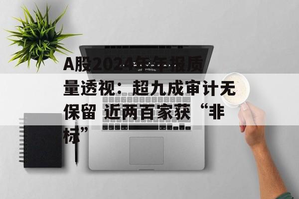 A股2024年年报质量透视:超九成审计无保留 近两百家获“非标” A股2024年年报质量透视:超九成审计无保留 近两百家获“非标”