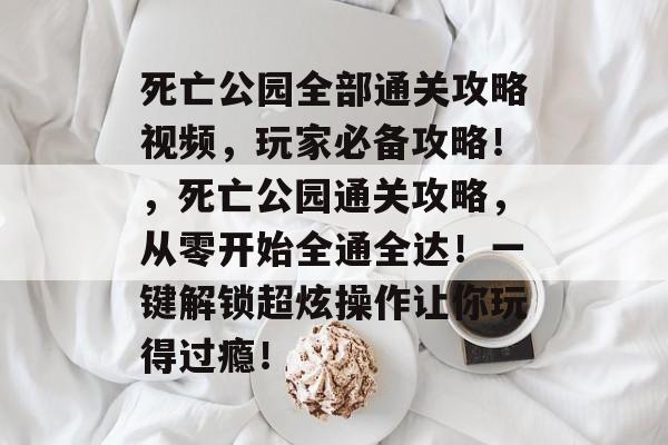 死亡公园全部通关攻略视频，玩家必备攻略！，死亡公园通关攻略，从零开始全通全达！一键解锁超炫操作让你玩得过瘾！