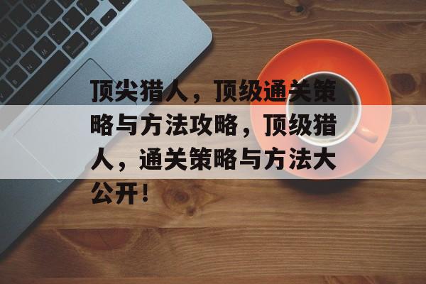 顶尖猎人，顶级通关策略与方法攻略，顶级猎人，通关策略与方法大公开！