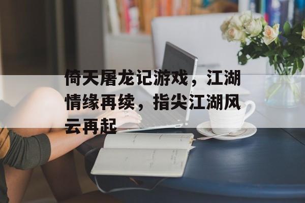倚天屠龙记游戏，江湖情缘再续，指尖江湖风云再起