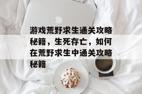 游戏荒野求生通关攻略秘籍，生死存亡，如何在荒野求生中通关攻略秘籍