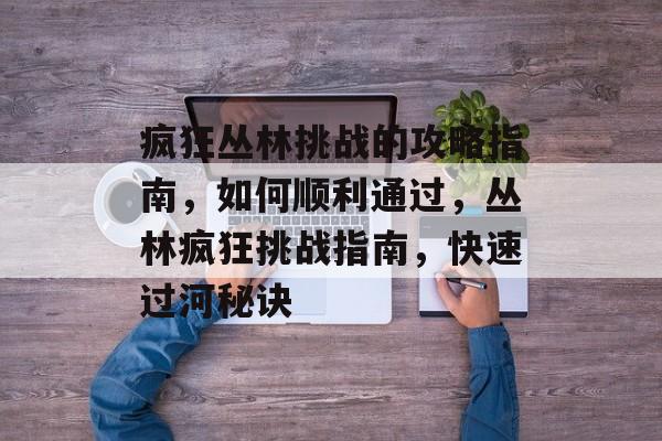 疯狂丛林挑战的攻略指南,如何顺利通过,丛林疯狂挑战指南,快速过河秘诀 疯狂丛林挑战的攻略指南,如何顺利通过,丛林疯狂挑战指南,快速过河秘诀