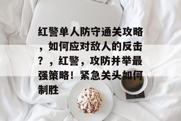 红警单人防守通关攻略，如何应对敌人的反击？，红警，攻防并举最强策略！紧急关头如何制胜