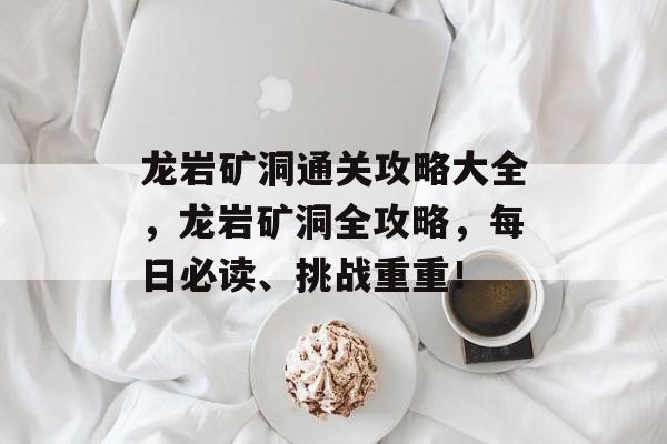 龙岩矿洞通关攻略大全，龙岩矿洞全攻略，每日必读、挑战重重！
