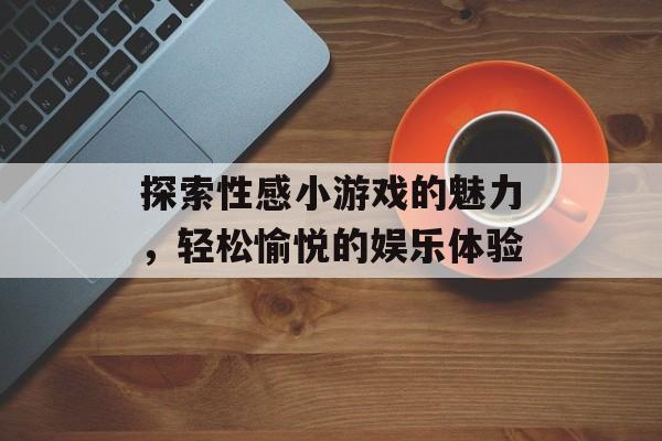 探索性感小游戏的魅力,轻松愉悦的娱乐体验 探索性感小游戏的魅力,轻松愉悦的娱乐体验