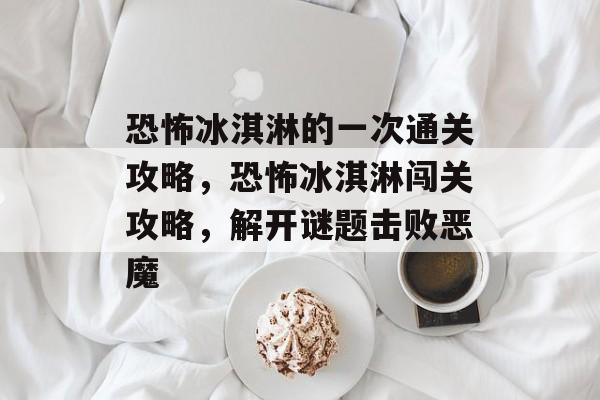 恐怖冰淇淋的一次通关攻略，恐怖冰淇淋闯关攻略，解开谜题击败恶魔