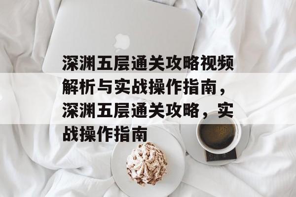 深渊五层通关攻略视频解析与实战操作指南，深渊五层通关攻略，实战操作指南