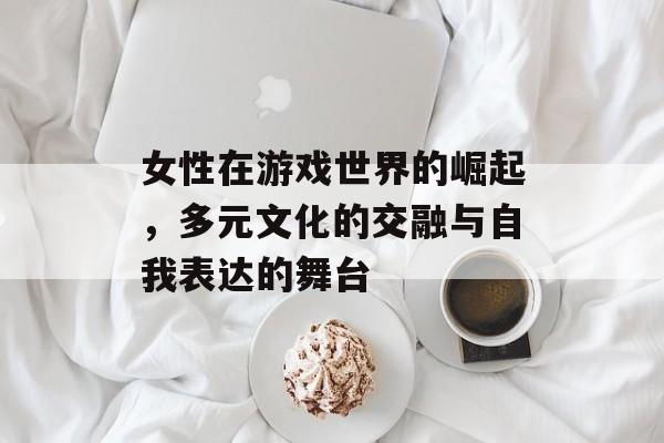 女性在游戏世界的崛起,多元文化的交融与自我表达的舞台 女性在游戏世界的崛起,多元文化的交融与自我表达的舞台
