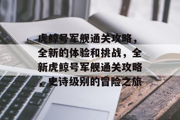 虎鲸号军舰通关攻略,全新的体验和挑战,全新虎鲸号军舰通关攻略,史诗级别的冒险之旅 虎鲸号军舰通关攻略,全新的体验和挑战,全新虎鲸号军舰通关攻略,史诗级别的冒险之旅