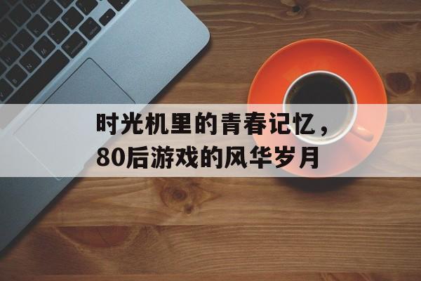 时光机里的青春记忆,80后游戏的风华岁月 时光机里的青春记忆,80后游戏的风华岁月