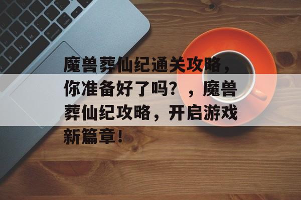 魔兽葬仙纪通关攻略,你准备好了吗?,魔兽葬仙纪攻略,开启游戏新篇章! 魔兽葬仙纪通关攻略,你准备好了吗?,魔兽葬仙纪攻略,开启游戏新篇章!