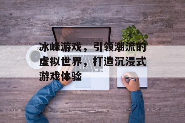 冰峰游戏,引领潮流的虚拟世界,打造沉浸式游戏体验 冰峰游戏,引领潮流的虚拟世界,打造沉浸式游戏体验