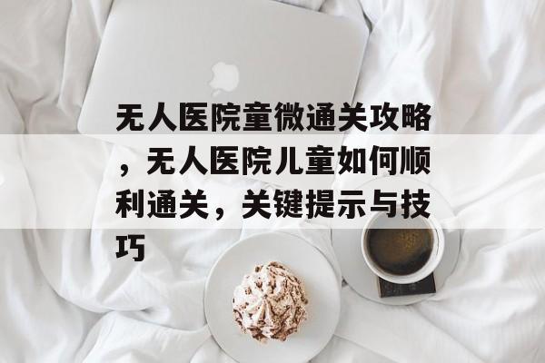 无人医院童微通关攻略,无人医院儿童如何顺利通关,关键提示与技巧 无人医院童微通关攻略,无人医院儿童如何顺利通关,关键提示与技巧
