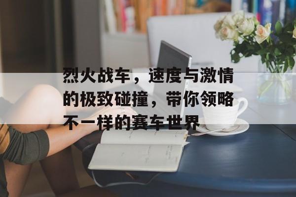 烈火战车,速度与激情的极致碰撞,带你领略不一样的赛车世界 烈火战车,速度与激情的极致碰撞,带你领略不一样的赛车世界