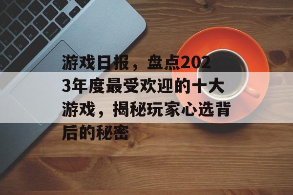 游戏日报,盘点2023年度最受欢迎的十大游戏,揭秘玩家心选背后的秘密 游戏日报,盘点2023年度最受欢迎的十大游戏,揭秘玩家心选背后的秘密