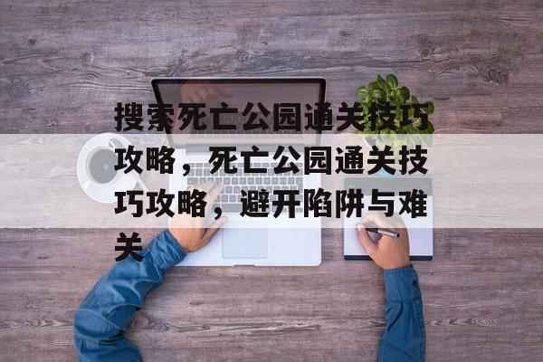 搜索死亡公园通关技巧攻略,死亡公园通关技巧攻略,避开陷阱与难关 搜索死亡公园通关技巧攻略,死亡公园通关技巧攻略,避开陷阱与难关
