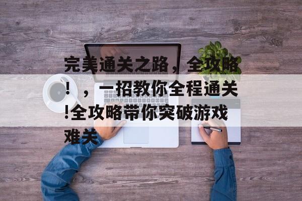 完美通关之路,全攻略!,一招教你全程通关!全攻略带你突破游戏难关 完美通关之路,全攻略!,一招教你全程通关!全攻略带你突破游戏难关