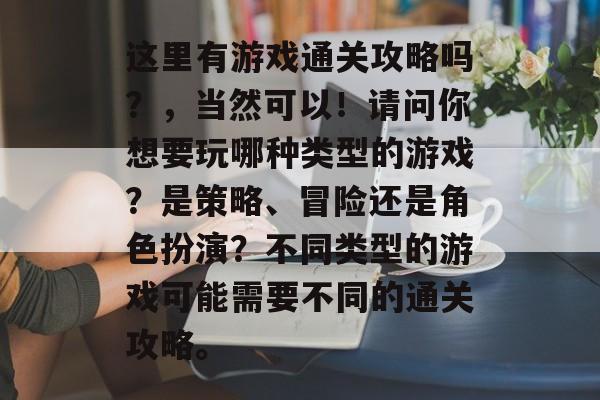 这里有游戏通关攻略吗？，当然可以！请问你想要玩哪种类型的游戏？是策略、冒险还是角色扮演？不同类型的游戏可能需要不同的通关攻略。