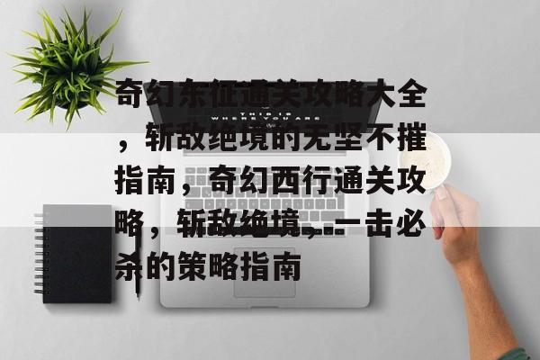 奇幻东征通关攻略大全,斩敌绝境的无坚不摧指南,奇幻西行通关攻略,斩敌绝境,一击必杀的策略指南 奇幻东征通关攻略大全,斩敌绝境的无坚不摧指南,奇幻西行通关攻略,斩敌绝境,一击必杀的策略指南