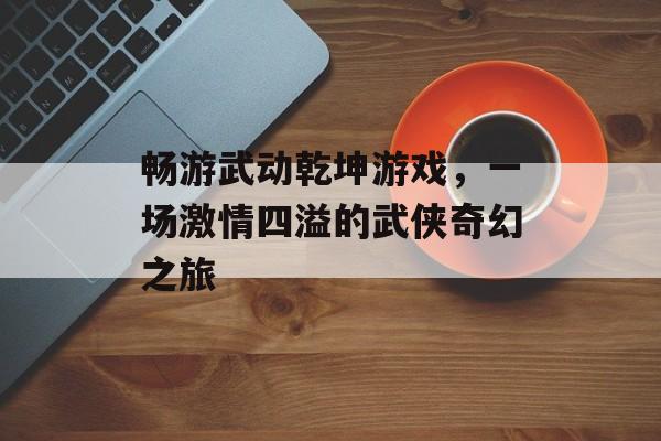 畅游武动乾坤游戏，一场激情四溢的武侠奇幻之旅