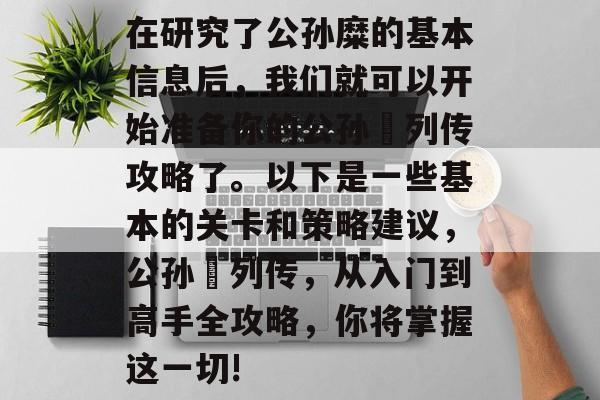 在研究了公孙糜的基本信息后,我们就可以开始准备你的公孙勧列传攻略了。以下是一些基本的关卡和策略建议,公孙勧列传,从入门到高手全攻略,你将掌握这一切! 在研究了公孙糜的基本信息后,我们就可以开始准备你的公孙勧列传攻略了。以下是一些基本的关卡和策略建议,公孙勧列传,从入门到高手全攻略,你将掌握这一切!